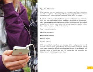 Appeal to Millennials
It’s pretty clear: everyone is addicted to their mobile devices. Today’s workforce
is used to smartphones and instant gratification, accessing information whenever
they need to. But, without mobile accessibility, applications are useless.
To today’s workforce, outdated software appears cumbersome and irrelevant.
Thus, it is critical that time tracking software is accessible on smartphones.
Many employees keep their smartphones on them throughout their day, making
it easy for them to clock in and out on their smartphones. Leverage this mobile
trend and manage your workforce in real time.
Today’s workforce expects:
• Intuitive applications
• Personalized solutions
• Instant access
• Usable software
While accessibility is important, so is accuracy. When employees clock in and
out from a mobile device, geolocation is required, meaning employees cannot
clock in and out for one another. Employees are required to be located in the
building in order to clock in and out. This ensures you that employees are
located at work when they are on the clock.
12
 
