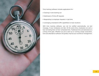 Time tracking software includes applications for:
• Clocking in and clocking out
• Submission of time-off requests
• Responding to employee requests in real time
• Leveraging smartphone GPS capabilities to track locations
With time tracking software, you can be notified automatically, via text
message, if your employees are late. At the same time, employees are sent a
text reminding them of their scheduled time. Traditional time and attendance is
a thing of the past. Whether you are a start up or running a large corporation,
time and attendance software will greatly improve your workforce management.
13
 