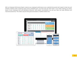 With our Employee Performance Report, observe your employee’s performance over a selected time period with respect to labor law and
schedule violations while comparing actual versus scheduled hours. Zip Clock puts the power back in your hands, keeping you keenly
aware of your employees time and attendance behaviors. With greater accountability, you and your team can enjoy efficiency and
improved productivity. This makes everyone feel great and bolsters a healthier bottom line.
15
 