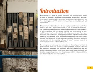 Introduction
Accountability. It’s what all owners, operators, and managers want. When
it comes to employee’s schedules and attendance, accountability is critical.
Unfortunately, keeping track of employees’ schedules and attendance can feel
like a daunting process. With so many moving parts to consider, it’s easy to get
overwhelmed.
Take a moment and consider: how do your employees clock in and out for their
shifts? If it is with a physical punch card, it’s time to consider an alternative.
The traditional time punch system likely isn’t working for you, your managers,
or your employees. You want greater tracking and accountability for your
workforce, and you know it is a task that really consumes yours’ and your
managers’ time. Fortunately, tracking employee time and attendance doesn’t
have to be such a hassle. You’ve probably automated most other parts of your
business and operations; perhaps it’s time to consider automating workforce
management with time tracking software. In today’s business world, it is
necessary to invest in a web-based time clock.
The emergence of technology and automation in the workplace can have a
positive impact on the way you and your managers track employee schedules
and attendance, saving you time and money. With time clock software, you can
access employees schedules in real time, reduce labor costs, avoid labor law
breaches and penalties, reduce time theft, increase visibility and accountability,
and streamline human resources practices.
3
 
