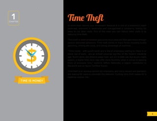 TIME IS MONEY
Time Theft
Is there truth behind your timesheet? Because it is one of a business’s major
expenses, everyone in leadership and management is constantly looking for
ways to cut labor costs. One of the ways you can reduce labor costs is by
reducing time theft.
Time theft is when employees gain extra hours and pad their paychecks through
several dishonest behaviors. Time theft comes in many forms including buddy
punching, milking the clock, and taking advantage of overtime.
“Time clocks - with punch cards and a line of employees waiting to check in or
check out of work - are an almost universal signifier of the modern industrial
age. Punch cards, the physical paper type, are still in wide use, but as you might
expect, a digital time clock may offer more flexibility when it comes to keeping
track of employee time,” explains Jeffery Battersby, a regular contributor to
Macworld and an Apple Certified Trainer.
Time theft is an obvious concern for employers, and many owners and operators
are looking for ways to eliminate the behavior. Curbing time theft makes for a
healthier bottom line.
1CHAPTER
4
 