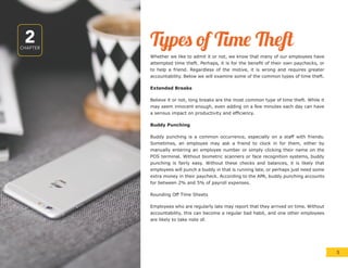 2CHAPTER
Types of Time Theft
Whether we like to admit it or not, we know that many of our employees have
attempted time theft. Perhaps, it is for the benefit of their own paychecks, or
to help a friend. Regardless of the motive, it is wrong and requires greater
accountability. Below we will examine some of the common types of time theft.
Extended Breaks
Believe it or not, long breaks are the most common type of time theft. While it
may seem innocent enough, even adding on a few minutes each day can have
a serious impact on productivity and efficiency.
Buddy Punching
Buddy punching is a common occurrence, especially on a staff with friends.
Sometimes, an employee may ask a friend to clock in for them, either by
manually entering an employee number or simply clicking their name on the
POS terminal. Without biometric scanners or face recognition systems, buddy
punching is fairly easy. Without these checks and balances, it is likely that
employees will punch a buddy in that is running late, or perhaps just need some
extra money in their paycheck. According to the APA, buddy punching accounts
for between 2% and 5% of payroll expenses.
Rounding Off Time Sheets
Employees who are regularly late may report that they arrived on time. Without
accountability, this can become a regular bad habit, and one other employees
are likely to take note of.
5
 