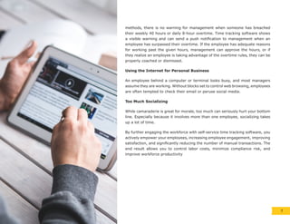 methods, there is no warning for management when someone has breached
their weekly 40 hours or daily 8-hour overtime. Time tracking software shows
a visible warning and can send a push notification to management when an
employee has surpassed their overtime. If the employee has adequate reasons
for working past the given hours, management can approve the hours, or if
they realize an employee is taking advantage of the overtime rules, they can be
properly coached or dismissed.
Using the Internet for Personal Business
An employee behind a computer or terminal looks busy, and most managers
assume they are working. Without blocks set to control web browsing, employees
are often tempted to check their email or peruse social media.
Too Much Socializing
While camaraderie is great for morale, too much can seriously hurt your bottom
line. Especially because it involves more than one employee, socializing takes
up a lot of time.
By further engaging the workforce with self-service time tracking software, you
actively empower your employees, increasing employee engagement, improving
satisfaction, and significantly reducing the number of manual transactions. The
end result allows you to control labor costs, minimize compliance risk, and
improve workforce productivity
7
 