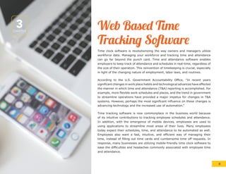 3CHAPTER
Web Based Time
Tracking Software
Time clock software is revolutionizing the way owners and managers utilize
workforce data. Managing your workforce and tracking time and attendance
can go far beyond the punch card. Time and attendance software enables
employers to keep track of attendance and schedules in real-time, regardless of
the size of their operation. This reinvention of timekeeping is crucial, especially
in light of the changing nature of employment, labor laws, and routines.
According to the U.S. Government Accountability Office, “In recent years
significant changes in work place habits and technological advances have effected
the manner in which time and attendance (T&A) reporting is accomplished. For
example, more flexible work schedules and places, and the trend in government
to streamline operations have provided a major impetus for changes in T&A
systems. However, perhaps the most significant influence on these changes is
advancing technology and the increased use of automation.”
Time tracking software is now commonplace in the business world because
of its intuitive contributions to tracking employee schedules and attendance.
In addition, with the emergence of mobile devices, employees are used to
using applications to streamline most areas of their lives. Many employees
today expect their schedules, time, and attendance to be automated as well.
Employees also want a fast, intuitive, and efficient way of managing their
time, instead of filling out time cards and cumbersome time off requests. In
response, many businesses are utilizing mobile-friendly time clock software to
ease the difficulties and headaches commonly associated with employee time
and attendance.
8
 