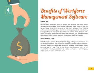 $
Benefits of Workforce
Management Software
Ease of Use
Because many employees today are already well versed in web-based mobile
applications for managing other areas of their lives, many expect to find the
same of ease of use when it comes to their work schedule. Time tracking
software makes scheduling and attendance simple, personalized, and intuitive,
leading to happier, more productive employees. What’s more, because web-
based applications are such a large part of their everyday lives, most employees
won’t require much training regarding the software to get up to speed.
Reducing Time Theft
In the face of the realities of time theft and buddy punching, many businesses are
not relying on solutions that incorporate biometric scanners, SSN requirements,
handprint readers, and even face recognition software. Unfortunately, buddy
punching is a very real threat to your bottom line. This term refers to the
scenario that one employee clocks in for another employee who is running late,
or just trying to accrue some more hours.
4CHAPTER
9
 