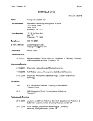 Casey E. Gooden, MD Page 1
CURRICULUM VITAE
Revised: 7/8/2015
Name: Casey Erin Gooden, MD
Office Address: University of Pittsburgh Presbyterian Hospital
200 Lothrop Street
Suite G300
Pittsburgh, PA 15213
Home Address: 121 S. Highland Ave.
Apt. 707
Pittsburgh, PA 15206
Telephone: 863-206-2531
E-mail Address: goodence@upmc.edu
caseygooden@gmail.com
Citizenship: United States
Current Position:
2015-2016 Hematopathology Clinical Instructor, Department of Pathology, University
of Pittsburg Medical Center, Pittsburgh, PA
Licensures/Boards:
04/20/2011 Diplomate, National Board of Medical Examiners
11/20/2013 Full Medical License, Pennsylvania State Board of Medicine
07/31/2014 Diplomate, American Board of Pathology, Anatomic and Clinical
Pathology
Education:
2007 B.S., Biomedical Sciences, University of South Florida,
Tampa, Florida
2010 M.D. University of South Florida College of Medicine,
Tampa, FL
Postgraduate Training:
2010–2014 Anatomic and Clinical Pathology Resident, Department of Pathology &
Laboratory Medicine, Emory University Hospital, Atlanta, GA
2013–2014 Chief Resident, Department of Pathology & Laboratory
Medicine, Emory University, Atlanta, GA
 