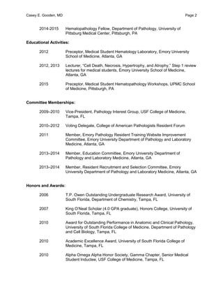 Casey E. Gooden, MD Page 2
2014-2015 Hematopathology Fellow, Department of Pathology, University of
Pittsburg Medical Center, Pittsburgh, PA
Educational Activities:
2012 Preceptor, Medical Student Hematology Laboratory, Emory University
School of Medicine, Atlanta, GA
2012, 2013 Lecturer, “Cell Death, Necrosis, Hypertrophy, and Atrophy,” Step 1 review
lectures for medical students, Emory University School of Medicine,
Atlanta, GA
2015 Preceptor, Medical Student Hematopathology Workshops, UPMC School
of Medicine, Pittsburgh, PA
Committee Memberships:
2009–2010 Vice-President, Pathology Interest Group, USF College of Medicine,
Tampa, FL
2010–2012 Voting Delegate, College of American Pathologists Resident Forum
2011 Member, Emory Pathology Resident Training Website Improvement
Committee, Emory University Department of Pathology and Laboratory
Medicine, Atlanta, GA
2013–2014 Member, Education Committee, Emory University Department of
Pathology and Laboratory Medicine, Atlanta, GA
2013–2014 Member, Resident Recruitment and Selection Committee, Emory
University Department of Pathology and Laboratory Medicine, Atlanta, GA
Honors and Awards:
2006 T.P. Owen Outstanding Undergraduate Research Award, University of
South Florida, Department of Chemistry, Tampa, FL
2007 King O’Neal Scholar (4.0 GPA graduate), Honors College, University of
South Florida, Tampa, FL
2010 Award for Outstanding Performance in Anatomic and Clinical Pathology,
University of South Florida College of Medicine, Department of Pathology
and Cell Biology, Tampa, FL
2010 Academic Excellence Award, University of South Florida College of
Medicine, Tampa, FL
2010 Alpha Omega Alpha Honor Society, Gamma Chapter, Senior Medical
Student Inductee, USF College of Medicine, Tampa, FL
 