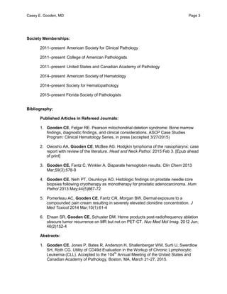 Casey E. Gooden, MD Page 3
Society Memberships:
2011–present American Society for Clinical Pathology
2011–present College of American Pathologists
2011–present United States and Canadian Academy of Pathology
2014–present American Society of Hematology
2014–present Society for Hematopathology
2015–present Florida Society of Pathologists
Bibliography:
Published Articles in Refereed Journals:
1. Gooden CE, Felgar RE. Pearson mitochondrial deletion syndrome: Bone marrow
findings, diagnostic findings, and clinical considerations. ASCP Case Studies
Program: Clinical Hematology Series, in press (accepted 3/27/2015)
2. Owosho AA, Gooden CE, McBee AG. Hodgkin lymphoma of the nasopharynx: case
report with review of the literature. Head and Neck Pathol. 2015 Feb 3. [Epub ahead
of print]
3. Gooden CE, Fantz C, Winkler A. Disparate hemoglobin results. Clin Chem 2013
Mar;59(3):578-9
4. Gooden CE, Neih PT, Osunkoya AO. Histologic findings on prostate needle core
biopsies following cryotherapy as monotherapy for prostatic adenocarcinoma. Hum
Pathol 2013 May;44(5)867-72
5. Pomerleau AC, Gooden CE, Fantz CR, Morgan BW. Dermal exposure to a
compounded pain cream resulting in severely elevated clonidine concentration. J
Med Toxicol 2014 Mar;10(1):61-4
6. Ehsan SR, Gooden CE, Schuster DM. Heme products post-radiofrequency ablation
obscure tumor recurrence on MR but not on PET-CT. Nuc Med Mol Imag. 2012 Jun;
46(2)152-4
Abstracts:
1. Gooden CE, Jones P, Bates R, Anderson H, Shallenberger WM, Surti U, Swerdlow
SH, Roth CG. Utility of CD49d Evaluation in the Workup of Chronic Lymphocytic
Leukemia (CLL). Accepted to the 104th
Annual Meeting of the United States and
Canadian Academy of Pathology, Boston, MA, March 21-27, 2015.
 