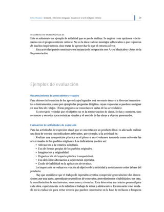 Artes Visuales Unidad 2: Diferentes lenguajes visuales en el arte indígena chileno                  31




SUGERENCIAS METODOLÓGICAS

Este es solamente un ejemplo de actividad que se puede realizar. Se sugiere crear opciones relacio-
nadas con el propio contexto cultural. No es la idea realizar montajes sofisticados o que requieran
de muchos implementos, sino tratar de aprovechar lo que el entorno ofrece.
    Esta actividad puede constituirse en instancia de integración con Artes Musicales y Artes de la
Representación.




Ejemplos de evaluación

Reconocimiento de antecedentes visuales
Para obtener información de los aprendizajes logrados será necesario recurrir a diversas herramien-
tas o instrumentos, como por ejemplo las preguntas dirigidas, cuyas respuestas se pueden consignar
en una lista de cotejos. (Estas preguntas se enuncian en varias de las actividades).
     Es necesario recordar que el objetivo no es la memorización de datos, fechas y nombres, sino
reconocer y recordar características visuales y el sentido de las obras u objetos presentados.


Evaluación de actividades de expresión
Para las actividades de expresión visual que se concretan en un producto final, es adecuado realizar
una lista de cotejos con indicadores relevantes, por ejemplo, si la actividad es:
     Realizar una composición plástica en el plano o en el volumen tomando como referente las
artes visuales de los pueblos originales. Los indicadores pueden ser:
     • Adecuación a la temática solicitada.
     • Uso de formas propias de los pueblos originales.
     • Imaginación y originalidad.
     • Organización del espacio plástico (composición).
     • Uso del color: adecuación a la intención expresiva.
     • Grado de habilidad en la aplicación de técnicas.
     Lo importante es evaluar en relación al objetivo de la actividad y no solamente sobre la base del
producto.
     Hay que considerar que el trabajo de expresión artística comprende generalmente dos dimen-
siones: por una parte, aprendizajes específicos de conceptos, procedimientos y habilidades; por otra,
la manifestación de sentimientos, emociones y vivencias. Esto determina un carácter personal para
cada obra, especialmente en lo referido al trabajo de niños y adolescentes. Es necesario tener cuida-
do en la evaluación para evitar errores que pueden constituirse en la base de rechazos o bloqueos
 