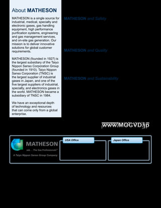 BR-203 04/15 Printed in USA
Copyright 2015 Matheson Tri-Gas, Inc. All Rights Reserved.
All contents of this document are subject to change without notice and do not represent a commitment on the part of Matheson Tri-Gas, Inc. Every effort is made to ensure the accuracy of
this information. However, due to differences in actual and ongoing operational processes and product improvements and revisions, Matheson Tri-Gas, Inc. cannot guarantee the accuracy
of this material, nor can it accept responsibility for errors or omissions. This document is intended to serve as a general orientation and cannot be relied upon for a
specific operation. No warranties of any nature are extended by the information contained in these copyrighted materials.
All names, products, and services mentioned herein are the trademarks or registered trademarks of their respective organizations and are the sole property of their respective owners.
Matheson and the Matheson logo are registered trademarks of Matheson Tri-Gas, Inc.
About MATHESON
MATHESON is a single source for
industrial, medical, specialty and
electronic gases, gas handling
equipment, high performance
purification systems, engineering
and gas management services,
and on-site gas generation. Our
mission is to deliver innovative
solutions for global customer
requirements.
MATHESON (founded in 1927) is
the largest subsidiary of the Taiyo
Nippon Sanso Corporation Group
(founded in 1910). Taiyo Nippon
Sanso Corporation (TNSC) is
the largest supplier of industrial
gases in Japan, and one of the
five largest suppliers of industrial,
specialty, and electronics gases in
the world. MATHESON became a
subsidiary of TNSC in 1984.
We have an exceptional depth
of technology and resources
that can come only from a global
enterprise.
MATHESON and Safety
MATHESON places the highest value on Safety – every
day. We value our safety record, and we’ve received many
industry awards for our safe operations. All of our employees
are thoroughly trained on an ongoing basis to deliver
MATHESON’s safety standards.
MATHESON and Quality
MATHESON also places the highest value on Quality. Our
plants are certified to ISO 9001 standards, and we employ
Lean Six Sigma (LSS) principles to measure and improve
our quality results on a basis of continuous improvement.
MATHESON and Sustainability
MATHESON is committed, at all levels, and in all locations,
to principles of Sustainability and Corporate Responsibility.
Our principles embrace Environmental Sensitivity,
Community Support, and Financial Performance. Our aim is
to ensure uninterrupted access to our products and services.
A Taiyo Nippon Sanso Group Company
Toyo Bldg., 1-3-26 Koyama,
Shinagawa-ku, Tokyo 142-8558
+81-3-5788-8460
www.tn-sanso.co.jp/en/
email: info@mocvd.jp
Japan Office
150 Allen Road, Suite 302
Basking Ridge, NJ 07920
908-991-9360
www.mathesongas.com
email: infoMOCVD@mathesongas.com
USA Office
 