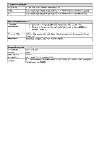 Professional Qualifications
Additional
Qualifications
• Certification in Import and Export management from Mitcon - Pune
• Diploma in Management from Welingkar’s University in March 2011 from –
Mumbai University.
Computer Skills: SAP R3 – MM Module, Microsoft Office 2010, I-Care tool for order processing. Smart
source tool
Office Skills: Executive Support, Database Administration.
Academic Qualification:
Graduation B.Com from Pune University in October 2006
H.S.C. Passed from Higher Secondary Certificate from Maharashtra Board in February 2003.
S.S.C. Passed from Higher Secondary Certificate from Maharashtra Board in March 2001.
Personal Information:
Date of birth: 05th
March 1986
Gender: Male
Marital Status: Married
Passport No. G3572087 ( Valid up to 25-Jun-2017 )
Address:
C/O Damodar Reddy, Shree Krishna Arcade, Near Volvo Bus Service Center, Bachupally
Ranga Reddy Dist. 500090.
 