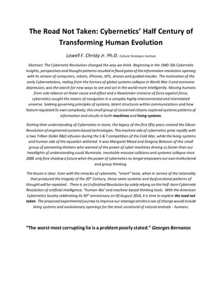The Road Not Taken: Cybernetics’ Half Century of
Transforming Human Evolution
Lowell F. Christy Jr. Ph.D. Cultural Strategies Institute
Abstract: The Cybernetic Revolution changed the way we think. Beginning in the 1940-50s Cybernetic
insights,perspectivesand thoughtpatternsresulted in flood gatesof theinformation revolution opening
with its stream of computers, robots, iPhones, GPS, drones and guided missiles. The motivation of the
early Cyberneticians, reeling from the horrors of global systems collapse in World War II and economic
depression,wasthesearch for new ways to see and act in the world more intelligently. Moving humans
from sole reliance on linear cause and effect and a Newtonian Universe of force against force,
cybernetics sought the means of navigation in a complex highly interconnected and interrelated
universe. Seeking governing principles of systems, latent structures within communications and how
Natureregulated its own complexity,thissmall group of concerned citizens explored systemicpatternsof
information and circuits in both machines and living systems.
Etching their understanding of Cybernetics in stone, the legacy of the first fifty years created the Silicon
Revolution of engineered systemsbased technologies.Thismachinesideof cybernetics grew rapidly with
a two Trillion Dollar R&D infusion during the S & T competition of the Cold War, while the living systems
and human side of the equation withered. It was Margaret Mead and Gregory Bateson of this small
group of pioneering thinkers who warned of the power of cyber machines driving us faster than our
headlights of understanding could illuminate. Inevitable massive collisions and systemic collapse since
2000 only fore shadowa futurewhen thepowerof cyberneticsno longerempowersourown institutional
and group thinking.
The lesson is clear. Even with the miracles of cybernetic, “smart” tools, when in service of the rationality
that produced the tragedy of the 20th
Century, those same systemic and dysfunctional patterns of
thoughtwill be repeated..There is an Unfinished Revolution by solely relying on the half-born Cybernetic
Revolution of artificial intelligence, “human-like’ and machine-based thinking tools. With the American
Cybernetics Society celebrating its 50th
anniversary on 05 August 2014, it is time to explore the road not
taken. The proposed experimentaljourney to improveoursteerageamidsta sea of changewould include
living systems and evolutionary openings for the most unnatural of natural animals - humans.
“The worst most corrupting lie is a problempoorly stated.” Georges Bernanos
 