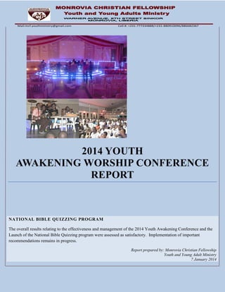 2014 YOUTH
AWAKENING WORSHIP CONFERENCE
REPORT
NATIONAL BIBLE QUIZZING PROGRAM
The overall results relating to the effectiveness and management of the 2014 Youth Awakening Conference and the
Launch of the National Bible Quizzing program were assessed as satisfactory. Implementation of important
recommendations remains in progress.
Report prepared by: Monrovia Christian Fellowship
Youth and Young Adult Ministry
7 January 2014
Mail:mcf.youthministry@gmail.com Cell #: +231-777334888/+231-880910096/886682367
 