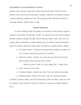 10
NEW PRODUCT LAUNCH PRODUCT LAUNCH
conscious and are already tracking their calories and body movements. Printed ads can be
delivered to the customer via the daily paper, or through a mailing list of established customers
as another marketing communication tool. These approaches allow Professional Comfort to
reach large audiences who have fitness in mind.
Financial Information
To create a marketing budget the company has to decide how much money to allocate to
marketing and promotion of Professional Comfort. The company then works with the budget to
determine marketing strategies that align with the marketing budget. Lenders may review the
company financial information to evaluate funding, thus it is essential to keep this information
current. The financial information should include the following to maintain financial viability:
 Forecasting Demand—100 percent of expected sales spreading the estimates out
over 12 months showing the projection for each month.
 Break-Even Analysis—Estimate how much sales are needed to pay back the
initial investment along with how long it will take.
o Break-even point = Fixed Cost / (Unit Selling Price – Variable Cost).
 Sales—Include the cost of sales.
 Promotional Budget—Establish how much it will cost to promote the product.
 Marketing Budget—Establish how much it will cost to market the product.
An analysis of product viability shows how Professional Comfort will make a profit, fit in with
the company’s other product lines and how the product can open up new markets (Johnston,
2015).
 