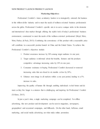 11
NEW PRODUCT LAUNCH PRODUCT LAUNCH
Marketing Objectives
Professional Comfort’s vision as industry leaders is to strategically entrench the business
in this trillion-dollar industry and to meet the needs of wellness-oriented business professionals
across the globe. Professional Comfort’s specific aim is to carve a unique niche in the domestic
and international shoe market through offering the stylish look of today’s professional business
environment; constructed to meet the needs of the wellness-oriented professional (Boyd, Metz,
Mott, Parker, & Peck, 2015). Combining the convenience of this product with a reasonable price
will contribute to a successful product launch in China and the United States. To achieve this
Professional Comfort’s objectives include:
1. Product awareness increase by 30% among target audience in one year;
2. Target audience is informed about the benefits, features and the products
competitive advantage increasing sales by 10% in one year;
3. Consumer resistance to buying Professional Comfort decreased or removed
increasing sales that are closed in six months or less by 20%;
4. Enhance store image in all markets within a one year period, leading to a 5%
increase in sales.
Improving the quality of human life through enabling individuals to feel better and do
more as they live longer is a mission that is challenging and inspiring for Professional Comfort
(X-Rates, 2015).
In just a year’s time, a single marketing campaign can be completed. For offline
advertising, this new product and development can be seen in magazines, newspapers,
geographical and occasional campaigns, and billboards. On the other hand, AdSense, email
marketing, and social media advertising are what make online promotion.
 