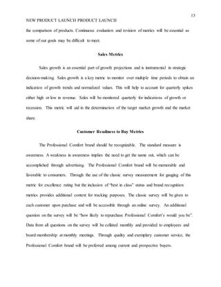 13
NEW PRODUCT LAUNCH PRODUCT LAUNCH
the comparison of products. Continuous evaluation and revision of metrics will be essential as
some of our goals may be difficult to meet.
Sales Metrics
Sales growth is an essential part of growth projections and is instrumental in strategic
decision-making. Sales growth is a key metric to monitor over multiple time periods to obtain an
indication of growth trends and normalized values. This will help to account for quarterly spikes
either high or low in revenue. Sales will be monitored quarterly for indications of growth or
recession. This metric will aid in the determination of the target market growth and the market
share.
Customer Readiness to Buy Metrics
The Professional Comfort brand should be recognizable. The standard measure is
awareness. A weakness in awareness implies the need to get the name out, which can be
accomplished through advertising. The Professional Comfort brand will be memorable and
favorable to consumers. Through the use of the classic survey measurement for gauging of this
metric for excellence rating but the inclusion of “best in class” status and brand recognition
metrics provides additional context for tracking purposes. The classic survey will be given to
each customer upon purchase and will be accessible through an online survey. An additional
question on the survey will be “how likely to repurchase Professional Comfort’s would you be”.
Data from all questions on the survey will be collated monthly and provided to employees and
board membership at monthly meetings. Through quality and exemplary customer service, the
Professional Comfort brand will be preferred among current and prospective buyers.
 