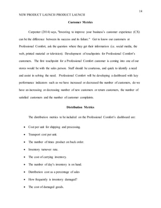 14
NEW PRODUCT LAUNCH PRODUCT LAUNCH
Customer Metrics
Carpenter (2014) says, "Investing to improve your business’s customer experience (CX)
can be the difference between its success and its failure." Get to know our customers at
Professional Comfort, ask the question where they get their information (i.e. social media, the
web, printed material or television). Development of touchpoints for Professional Comfort’s
customers. The first touchpoint for a Professional Comfort customer is coming into one of our
stores would be with the sales person. Staff should be courteous, and quick to identify a need
and assist in solving the need. Professional Comfort will be developing a dashboard with key
performance indicators such as we have increased or decreased the number of customers, do we
have an increasing or decreasing number of new customers or return customers, the number of
satisfied customers and the number of customer complaints.
Distribution Metrics
The distribution metrics to be included on the Professional Comfort’s dashboard are:
 Cost per unit for shipping and processing.
 Transport cost per unit.
 The number of times product on back order.
 Inventory turnover rate.
 The cost of carrying inventory.
 The number of day’s inventory is on hand.
 Distribution cost as a percentage of sales
 How frequently is inventory damaged?
 The cost of damaged goods.
 