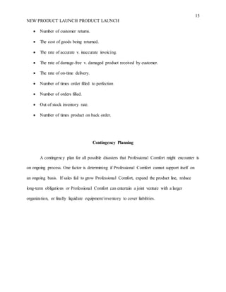 15
NEW PRODUCT LAUNCH PRODUCT LAUNCH
 Number of customer returns.
 The cost of goods being returned.
 The rate of accurate v. inaccurate invoicing.
 The rate of damage-free v. damaged product received by customer.
 The rate of on-time delivery.
 Number of times order filled to perfection
 Number of orders filled.
 Out of stock inventory rate.
 Number of times product on back order.
Contingency Planning
A contingency plan for all possible disasters that Professional Comfort might encounter is
on ongoing process. One factor is determining if Professional Comfort cannot support itself on
an ongoing basis. If sales fail to grow Professional Comfort, expand the product line, reduce
long-term obligations or Professional Comfort can entertain a joint venture with a larger
organization, or finally liquidate equipment/inventory to cover liabilities.
 