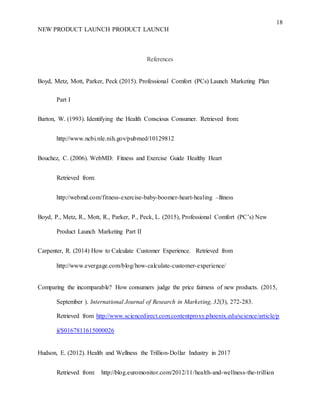 18
NEW PRODUCT LAUNCH PRODUCT LAUNCH
References
Boyd, Metz, Mott, Parker, Peck (2015). Professional Comfort (PCs) Launch Marketing Plan
Part I
Barton, W. (1993). Identifying the Health Conscious Consumer. Retrieved from:
http://www.ncbi.nle.nih.gov/pubmed/10129812
Bouchez, C. (2006). WebMD: Fitness and Exercise Guide Healthy Heart
Retrieved from:
http://webmd.com/fitness-exercise-baby-boomer-heart-healing –fitness
Boyd, P., Metz, R., Mott, R., Parker, P., Peck, L. (2015), Professional Comfort (PC’s) New
Product Launch Marketing Part II
Carpenter, R. (2014) How to Calculate Customer Experience. Retrieved from
http://www.evergage.com/blog/how-calculate-customer-experience/
Comparing the incomparable? How consumers judge the price fairness of new products. (2015,
September ). International Journal of Research in Marketing, 32(3), 272-283.
Retrieved from http://www.sciencedirect.com.contentproxy.phoenix.edu/science/article/p
ii/S0167811615000026
Hudson, E. (2012). Health and Wellness the Trillion-Dollar Industry in 2017
Retrieved from: http://blog.euromonitor.com/2012/11/health-and-wellness-the-trillion
 