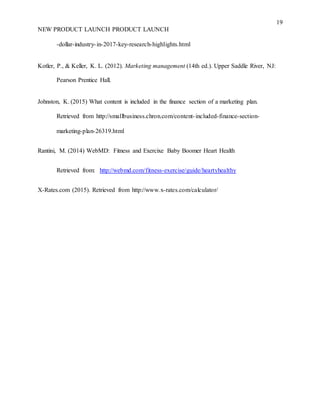 19
NEW PRODUCT LAUNCH PRODUCT LAUNCH
-dollar-industry-in-2017-key-research-highlights.html
Kotler, P., & Keller, K. L. (2012). Marketing management (14th ed.). Upper Saddle River, NJ:
Pearson Prentice Hall.
Johnston, K. (2015) What content is included in the finance section of a marketing plan.
Retrieved from http://smallbusiness.chron.com/content-included-finance-section-
marketing-plan-26319.html
Rantini, M. (2014) WebMD: Fitness and Exercixe Baby Boomer Heart Health
Retrieved from: http://webmd.com/fitness-exercise/guide/heartyhealthy
X-Rates.com (2015). Retrieved from http://www.x-rates.com/calculator/
 