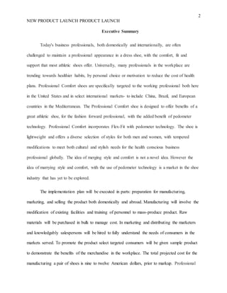 2
NEW PRODUCT LAUNCH PRODUCT LAUNCH
Executive Summary
Today's business professionals, both domestically and internationally, are often
challenged to maintain a professional appearance in a dress shoe, with the comfort, fit and
support that most athletic shoes offer. Universally, many professionals in the workplace are
trending towards healthier habits, by personal choice or motivation to reduce the cost of health
plans. Professional Comfort shoes are specifically targeted to the working professional both here
in the United States and in select international markets- to include China, Brazil, and European
countries in the Mediterranean. The Professional Comfort shoe is designed to offer benefits of a
great athletic shoe, for the fashion forward professional, with the added benefit of pedometer
technology. Professional Comfort incorporates Flex-Fit with pedometer technology. The shoe is
lightweight and offers a diverse selection of styles for both men and women, with tempered
modifications to meet both cultural and stylish needs for the health conscious business
professional globally. The idea of merging style and comfort is not a novel idea. However the
idea of marrying style and comfort, with the use of pedometer technology is a market in the shoe
industry that has yet to be explored.
The implementation plan will be executed in parts: preparation for manufacturing,
marketing, and selling the product both domestically and abroad. Manufacturing will involve the
modification of existing facilities and training of personnel to mass-produce product. Raw
materials will be purchased in bulk to manage cost. In marketing and distributing the marketers
and knowledgably salespersons will be hired to fully understand the needs of consumers in the
markets served. To promote the product select targeted consumers will be given sample product
to demonstrate the benefits of the merchandise in the workplace. The total projected cost for the
manufacturing a pair of shoes is nine to twelve American dollars, prior to markup. Professional
 