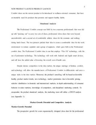 3
NEW PRODUCT LAUNCH PRODUCT LAUNCH
Comfort shoes are the newest product to be introduced to wellness-oriented consumer, that have
an insatiable need for products that promote and support healthy habits.
Situational Analysis
The Professional Comfort concept was birth by two corporate professionals that were fed
up with “packing out” to carry two sets of shoes, professional dress shoes that were beyond
uncomfortable and a second set of comfortable athletic shoes for the commute and walking
during lunch hours. The two pioneers pitched their idea to create a comfortable shoe for the work
environment to venture capitalist and a group of engineers, which gave birth to the Professional
comfort shoe. The Professional Comfort shoe is one that employs “Flex Fit” technology, with the
use of pedometer technology. The technology will work with Android and Apple smart devices,
and will have the added value of lowering the overall cost of health care.
Despite intense competition in the shoe market, the unique marriage of fashion, comfort,
and technology will allow the manufacturers of Professional Comfort to differentiate and carve a
unique niche in the shoe market. Moreover, the product’s unveiling will be based on favorable
healthy product market trends, new technology, market penetration due to favorable pricing,
selective distribution in domestic and international markets, in depth understanding of consumer
behavior in select markets, knowledge of competitors, and disciplined marketing controls. To
encapsulate the product situational analysis, the marketing team will utilize a SWOT analysis
(see Appendix 1).
Market Growth Potential and Competitive Analysis
Market Growth Potential
The prospective growth for a new ergonomically designed dress shoe for the professional
 