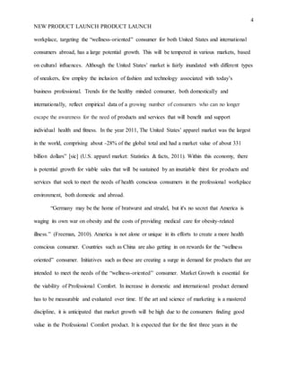 4
NEW PRODUCT LAUNCH PRODUCT LAUNCH
workplace, targeting the “wellness-oriented” consumer for both United States and international
consumers abroad, has a large potential growth. This will be tempered in various markets, based
on cultural influences. Although the United States’ market is fairly inundated with different types
of sneakers, few employ the inclusion of fashion and technology associated with today’s
business professional. Trends for the healthy minded consumer, both domestically and
internationally, reflect empirical data of a growing number of consumers who can no longer
escape the awareness for the need of products and services that will benefit and support
individual health and fitness. In the year 2011, The United States’ apparel market was the largest
in the world, comprising about -28% of the global total and had a market value of about 331
billion dollars” [sic] (U.S. apparel market: Statistics & facts, 2011). Within this economy, there
is potential growth for viable sales that will be sustained by an insatiable thirst for products and
services that seek to meet the needs of health conscious consumers in the professional workplace
environment, both domestic and abroad.
“Germany may be the home of bratwurst and strudel, but it's no secret that America is
waging its own war on obesity and the costs of providing medical care for obesity-related
illness.” (Freeman, 2010). America is not alone or unique in its efforts to create a more health
conscious consumer. Countries such as China are also getting in on rewards for the “wellness
oriented” consumer. Initiatives such as these are creating a surge in demand for products that are
intended to meet the needs of the “wellness-oriented” consumer. Market Growth is essential for
the viability of Professional Comfort. In increase in domestic and international product demand
has to be measurable and evaluated over time. If the art and science of marketing is a mastered
discipline, it is anticipated that market growth will be high due to the consumers finding good
value in the Professional Comfort product. It is expected that for the first three years in the
 