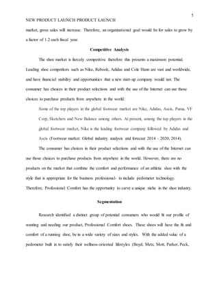 5
NEW PRODUCT LAUNCH PRODUCT LAUNCH
market, gross sales will increase. Therefore, an organizational goal would be for sales to grow by
a factor of 1.2 each fiscal year.
Competitive Analysis
The shoe market is fiercely competitive therefore this presents a maximum potential.
Leading shoe competitors such as Nike, Rebook, Adidas and Cole Hann are vast and worldwide,
and have financial stability and opportunities that a new start-up company would not. The
consumer has choices in their product selections and with the use of the Internet can use those
choices to purchase products from anywhere in the world.
Some of the top players in the global footwear market are Nike, Adidas, Ascis, Puma, VF
Corp, Sketchers and New Balance among others. At present, among the top players in the
global footwear market, Nike is the leading footwear company followed by Adidas and
Ascis (Footwear market: Global industry analysis and forecast 2014 – 2020, 2014).
The consumer has choices in their product selections and with the use of the Internet can
use those choices to purchase products from anywhere in the world. However, there are no
products on the market that combine the comfort and performance of an athletic shoe with the
style that is appropriate for the business professional- to include pedometer technology.
Therefore, Professional Comfort has the opportunity to carve a unique niche in the shoe industry.
Segmentation
Research identified a distinct group of potential consumers who would fit our profile of
wanting and needing our product, Professional Comfort shoes. These shoes will have the fit and
comfort of a running shoe, be in a wide variety of sizes and styles. With the added value of a
pedometer built in to satisfy their wellness-oriented lifestyles (Boyd, Metz, Mott, Parker, Peck,
 
