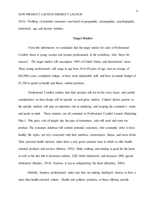 6
NEW PRODUCT LAUNCH PRODUCT LAUNCH
2015). Profiling of potential customers was based on geographic, demographic, psychographic,
behavioral, age, and income statistics.
Target Market
From this information we concluded that the target market for sales of Professional
Comfort shoes is young women and women professionals in the workforce, who “dress for
success”. The target market will encompass 100% of United States, and international areas.
These young professionals will range in age from 20 to 69 years of age, earn an average of
$65,000 a year, completed college, or have some marketable skill, and have an annual budget of
$1,700 to spend on health and fitness related products.
Professional Comfort realizes that their product will not be for every buyer, and careful
consideration on shoe design will be specific to each given market. Cultural factors generic to
the specific markets will play an important role in satisfying, and keeping the consumer’s wants
and needs in mind. These statistics are all contained in Professional Comfort Launch Marketing
Plan I. This gives a lot of insight into the type of consumers, who will need and want our
product. The consumer database will contain potential customers, who constantly strive to have
healthy life styles, are very concerned with their nutrition, environment, fitness, and stress levels.
Their personal health interests make them a very good customer base in which to offer health-
oriented products and services (Barton, 1993). Daily walking and running is good for the heart,
as well as the fact that it decreases calories, LDL (bad) cholesterol, and increases HDL (good)
cholesterol (Rantini, 2014). Exercise is key in safeguarding the heart (Bouchez, 2003).
Globally, business professionals make sure they are making intelligent choices to have a
more than health-oriented culture. Health and wellness products, or those offering specific
 
