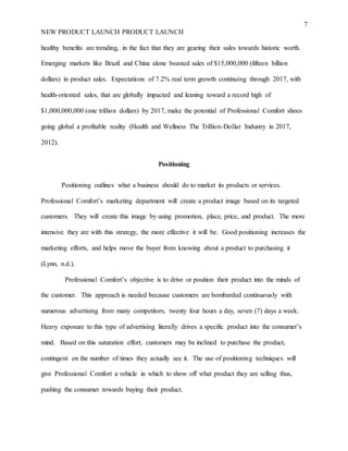 7
NEW PRODUCT LAUNCH PRODUCT LAUNCH
healthy benefits are trending, in the fact that they are gearing their sales towards historic worth.
Emerging markets like Brazil and China alone boasted sales of $15,000,000 (fifteen billion
dollars) in product sales. Expectations of 7.2% real term growth continuing through 2017, with
health-oriented sales, that are globally impacted and leaning toward a record high of
$1,000,000,000 (one trillion dollars) by 2017, make the potential of Professional Comfort shoes
going global a profitable reality (Health and Wellness The Trillion-Dollar Industry in 2017,
2012).
Positioning
Positioning outlines what a business should do to market its products or services.
Professional Comfort’s marketing department will create a product image based on its targeted
customers. They will create this image by using promotion, place, price, and product. The more
intensive they are with this strategy, the more effective it will be. Good positioning increases the
marketing efforts, and helps move the buyer from knowing about a product to purchasing it
(Lynn, n.d.).
Professional Comfort’s objective is to drive or position their product into the minds of
the customer. This approach is needed because customers are bombarded continuously with
numerous advertising from many competitors, twenty four hours a day, seven (7) days a week.
Heavy exposure to this type of advertising literally drives a specific product into the consumer’s
mind. Based on this saturation effort, customers may be inclined to purchase the product,
contingent on the number of times they actually see it. The use of positioning techniques will
give Professional Comfort a vehicle in which to show off what product they are selling thus,
pushing the consumer towards buying their product.
 