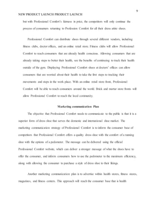 9
NEW PRODUCT LAUNCH PRODUCT LAUNCH
but with Professional Comfort’s fairness in price, the competitors will only continue the
process of consumers returning to Profession Comfort for all their dress attire shoes.
Professional Comfort can distribute shoes through several different vendors, including
fitness clubs, doctor offices, and an online retail store. Fitness clubs will allow Professional
Comfort to reach consumers that are already health conscious. Allowing consumers that are
already taking steps to better their health, see the benefits of continuing to track their health
outside of the gym. Displaying Professional Comfort shoes at doctors’ offices can allow
consumers that are worried about their health to take the first steps to tracking their
movements and steps in the work place. With an online retail store front, Professional
Comfort will be able to reach consumers around the world. Brick and mortar store fronts will
allow Professional Comfort to reach the local community.
Marketing communication Plan
The objective that Professional Comfort needs to communicate to the public is that it is a
superior form of dress shoe that serves the domestic and international shoe market. The
marketing communication strategy of Professional Comfort is to inform the consumer base of
competitors that Professional Comfort offers a quality dress shoe with the comfort of a running
shoe with the options of a pedometer. The message can be delivered using the official
Professional Comfort website, which can deliver a stronger message of what the shoes have to
offer the consumer, and inform consumers how to use the pedometer to the maximum efficiency,
along with allowing the consumer to purchase a style of dress shoe to their likings.
Another marketing communication plan is to advertise within health stores, fitness stores,
magazines, and fitness centers. This approach will reach the consumer base that is health
 