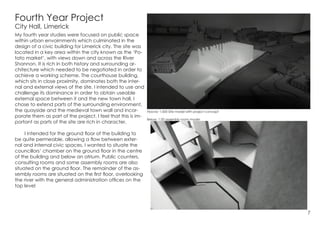 Fourth Year Project
City Hall, Limerick
My fourth year studies were focused on public space
within urban envoirnments which culminated in the
design of a civic building for Limerick city. The site was
located in a key area within the city known as the ‘Po-
tato market’, with views down and across the River
Shannon. It is rich in both history and surrounding ar-
chitecture which needed to be negotiated in order to
achieve a working scheme. The courthouse building,
which sits in close proximity, dominates both the inter-
nal and external views of the site. I intended to use and
challenge its dominance in order to obtain useable
external space between it and the new town hall. I
chose to extend parts of the surrounding environment,
the quayside and the medieval town wall and incor-
porate them as part of the project. I feel that this is im-
portant as parts of the site are rich in character.
	 I intended for the ground floor of the building to
be quite permeable, allowing a flow between exter-
nal and internal civic spaces. I wanted to situate the
councillors’ chamber on the ground floor in the centre
of the building and below an atrium. Public counters,
consulting rooms and some assembly rooms are also
situated on the ground floor. The remainder of the as-
sembly rooms are situated on the first floor, overlooking
the river with the general administration offices on the
top level
Above: 1:500 Site model with project concept
Below: 1:50 assembly room model
7
 
