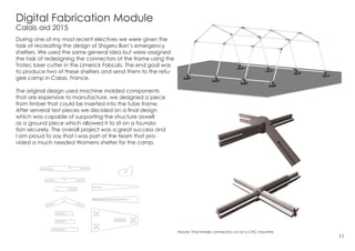 Digital Fabrication Module
Calais aid 2015
During one of my most recent electives we were given the
task of recreating the design of Shigeru Ban’s emergency
shelters. We used the same general idea but were assigned
the task of redesigning the connectors of the frame using the
Trotec laser cutter in the Limerick FabLab. The end goal was
to produce two of these shelters and send them to the refu-
gee camp in Calais, France.
The original design used machine molded components
that are expensive to manufacture, we designed a piece
from timber that could be inserted into the tube frame.
After serveral test pieces we decided on a final design
which was capable of supporting the structure aswell
as a ground piece which allowed it to sit on a founda-
tion securely. The overall project was a great success and
I am proud to say that I was part of the team that pro-
vided a much needed Womens shelter for the camp.
11
Above: Final timber connectors cut on a CNC machine
 