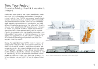 Third Year Project
Education Building, Limerick & Marrakech,
Morroco
For the first three years of the course there was a huge
emphasis on hand drawing and rendering as well as
model making. I feel that this was a good way to begin
to learn about architecture and how to think spacially.
This project was split over the course of two semesters
were we designed educational buildings for two very
different types of envoirnments. The first was for Limerick
city, we were asked to identify sites where we intended
to create our projects and then create a scheme for
the type of education these buildings would provide.
Creating a masterplan for the site was the starting point
followed by the creation of the internal spaces for class-
rooms and asselmbly rooms. My scheme was to creat
an open space learning envoirnment for under priv-
iledged inner city youths.
During the second semester of this year we visited Mar-
rakech and were given the choice of two sites and to
once again create a type of educational instiute. The
new envoirnment was very challenging as it was unlike
anything I had worked on before. Great consideration
had to be taken due to the climate and culture, as well
as the building techniques that are used there. I thour-
oughly enjoyed this project as it gave me an insight as
to how people live and work in a less developed coun-
try.
13
Above: Sections and masterplan of Limerick city education project
 