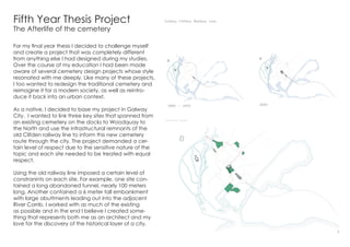 Fifth Year Thesis Project
The Afterlife of the cemetery
For my final year thesis I decided to challenge myself
and create a project that was completely different
from anything else I had designed during my studies.
Over the course of my education I had been made
aware of several cemetery design projects whose style
resonated with me deeply. Like many of these projects,
I too wanted to redesign the traditional cemetery and
reimagine it for a modern society, as well as reintro-
duce it back into an urban context.
As a native, I decided to base my project in Galway
City. I wanted to link three key sites that spanned from
an existing cemetery on the docks to Woodquay to
the North and use the infrastructural remnants of the
old Clifden railway line to inform this new cemetery
route through the city. The project demanded a cer-
tain level of respect due to the sensitive nature of the
topic and each site needed to be treated with equal
respect.
Using the old railway line imposed a certain level of
constranints on each site. For example, one site con-
tained a long abandoned tunnel, nearly 100 meters
long. Another contained a 6 meter tall embankment
with large abuttments leading out into the adjacent
River Corrib. I worked with as much of the existing
as possible and in the end I believe I created some-
thing that represents both me as an architect and my
love for the discovery of the historical layer of a city.
1
 