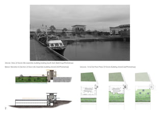 Above: View of Docks Site assembly building looking South East (Sketchup/Photoshop)
Below: Elevation & Section of Dock site Assembly building (AutoCAD/Photoshop) Ground, 1st & 2nd Floor Plans Of Docks Building (AutoCad/Photoshop)
2
 