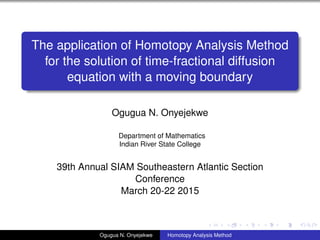 The application of Homotopy Analysis Method
for the solution of time-fractional diffusion
equation with a moving boundary
Ogugua N. Onyejekwe
Department of Mathematics
Indian River State College
39th Annual SIAM Southeastern Atlantic Section
Conference
March 20-22 2015
Ogugua N. Onyejekwe Homotopy Analysis Method
 