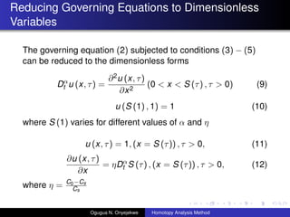 Reducing Governing Equations to Dimensionless
Variables
The governing equation (2) subjected to conditions (3) ? (5)
can be reduced to the dimensionless forms
D
t u (x, ) =
?2u (x, )
?x2
(0 < x < S () ,  > 0) (9)
u (S (1) , 1) = 1 (10)
where S (1) varies for different values of  and 
u (x, ) = 1, (x = S ()) ,  > 0, (11)
?u (x, )
?x
= D
t S () , (x = S ()) ,  > 0, (12)
where  = C0?Cs
Cs
Ogugua N. Onyejekwe Homotopy Analysis Method
 