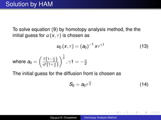 Solution by HAM
To solve equation (9) by homotopy analysis method, the the
initial guess for u (x, ) is chosen as
u0 (x, ) = (a0)?1
xӦ1
(13)
where a0 =
(1?
2 )
Ǧ(1+
2 )
1
2
, 1 = ?
2
The initial guess for the diffusion front is chosen as
S0 = a0

2 (14)
Ogugua N. Onyejekwe Homotopy Analysis Method
 