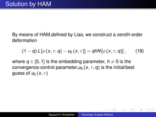Solution by HAM
By means of HAM,de?ned by Liao, we construct a zeroth-order
deformation
(1 ? q) L [ (x, ; q) ? u0 (x, )] = qhN [ (x, ; q)] , (18)
where q  [0, 1] is the embedding parameter, h = 0 is the
convergence-control parameter,u0 (x, ; q) is the initial/best
guess of u0 (x, )
Ogugua N. Onyejekwe Homotopy Analysis Method
 