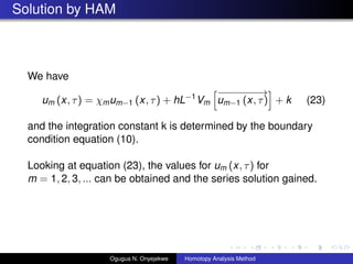 Solution by HAM
We have
um (x, ) = mum?1 (x, ) + hL?1
Vm
???????
um?1 (x, ) + k (23)
and the integration constant k is determined by the boundary
condition equation (10).
Looking at equation (23), the values for um (x, ) for
m = 1, 2, 3, ... can be obtained and the series solution gained.
Ogugua N. Onyejekwe Homotopy Analysis Method
 