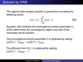 Solution by HAM
The approximate analytic solution is gained by truncating the
following series
u (x, ) =
m
i=0
ui(x, ). (24)
Equation (24) contains the convergence-control parameter h,
which determines the convergence region and rate of the
homotopy-series solution.
The convergence-control parameter h is obtained by setting
(u(S (1) , 1)HAM = (u(S (1) , 1)exact
The diffusion front S () is obtained by setting
(u(S () , ))HAM = 1
Ogugua N. Onyejekwe Homotopy Analysis Method
 
