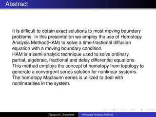 Abstract
It is dif?cult to obtain exact solutions to most moving boundary
problems. In this presentation we employ the use of Homotopy
Analysis Method(HAM) to solve a time-fractional diffusion
equation with a moving boundary condition.
HAM is a semi-analytic technique used to solve ordinary,
partial, algebraic, fractional and delay differential equations.
This method employs the concept of homotopy from topology to
generate a convergent series solution for nonlinear systems.
The homotopy Maclaurin series is utilized to deal with
nonlinearities in the system.
Ogugua N. Onyejekwe Homotopy Analysis Method
 