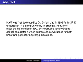 Abstract
HAM was ?rst developed by Dr. Shijun Liao in 1992 for his PhD
dissertation in Jiatong University in Shangia. He further
modi?ed this method in 1997 by introducing a convergent -
control parameter h which guarantees convergence for both
linear and nonlinear differential equations.
Ogugua N. Onyejekwe Homotopy Analysis Method
 