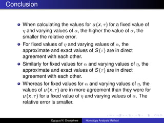 Conclusion
When calculating the values for u (x, ) for a ?xed value of
 and varying values of , the higher the value of , the
smaller the relative error.
For ?xed values of  and varying values of , the
approximate and exact values of S () are in direct
agreement with each other.
Similarly for ?xed values for  and varying values of , the
approximate and exact values of S () are in direct
agreement with each other.
Whereas for ?xed values for  and varying values of , the
values of u (x, ) are in more agreement than they were for
u (x, ) for a ?xed value of  and varying values of . The
relative error is smaller.
Ogugua N. Onyejekwe Homotopy Analysis Method
 