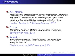 References I
A.K. Alomari.
Modi?cations of Homotopy Analysis Method for Differential
Equations: Modi?cations of Homotopy Analysis Method,
Ordinary, Fractional,Delay, and Algebraic Equations.
Lambert Academic Publishing,Germany, 2012.
S. Liao.
Homotopy Analysis Method in Nonlinear Equations.
Springer,New York, 2012.
S. Liao.
Beyond Perturbation: Introduction to the Homotopy
Analysis Method.
Chapman and Hall/CRC,New York, 2004.
Ogugua N. Onyejekwe Homotopy Analysis Method
 