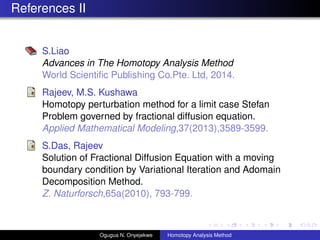 References II
S.Liao
Advances in The Homotopy Analysis Method
World Scienti?c Publishing Co.Pte. Ltd, 2014.
Rajeev, M.S. Kushawa
Homotopy perturbation method for a limit case Stefan
Problem governed by fractional diffusion equation.
Applied Mathematical Modeling,37(2013),3589-3599.
S.Das, Rajeev
Solution of Fractional Diffusion Equation with a moving
boundary condition by Variational Iteration and Adomain
Decomposition Method.
Z. Naturforsch,65a(2010), 793-799.
Ogugua N. Onyejekwe Homotopy Analysis Method
 