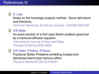 References III
S. Liao.
Notes on the homotopy analysis method - Some de?nitions
and theorems.
Common Nonlinear Sci.Numer.Simulat, 14(2009),983-997.
V.R.Voller
An exact solution of a limit case Stefan problem governed
by a fractional diffusion equation.
International Journal of Heat and Mass
Transfer,53(2010),5622-5625.
V.R.Voller, F.Falcini, R.Garra
Fractional Stefan Problems exhibiting lumped and
distributed latent-heat memory effect.
Physical Review,87(2013),042401.
Ogugua N. Onyejekwe Homotopy Analysis Method
 