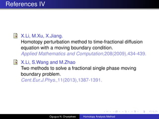 References IV
X.Li, M.Xu, X.Jiang.
Homotopy perturbation method to time-fractional diffusion
equation with a moving boundary condition.
Applied Mathematics and Computation,208(2009),434-439.
X.Li, S.Wang and M.Zhao
Two methods to solve a fractional single phase moving
boundary problem.
Cent.Eur.J.Phys.,11(2013),1387-1391.
Ogugua N. Onyejekwe Homotopy Analysis Method
 
