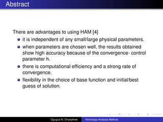 Abstract
There are advantages to using HAM [4]
it is independent of any small/large physical parameters.
when parameters are chosen well, the results obtained
show high accuracy because of the convergence- control
parameter h.
there is computational ef?ciency and a strong rate of
convergence.
?exibility in the choice of base function and initial/best
guess of solution.
Ogugua N. Onyejekwe Homotopy Analysis Method
 